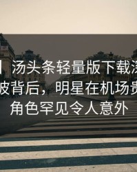 【爆料】汤头条轻量版下载深度揭秘：内幕风波背后，明星在机场贵宾室的角色罕见令人意外