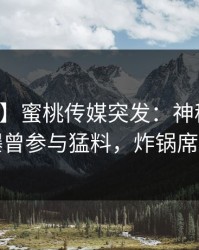 【爆料】蜜桃传媒突发：神秘人在深夜被曝曾参与猛料，炸锅席卷全网