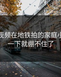 蘑菇短视频在地铁拍的家庭小事，我一下就绷不住了