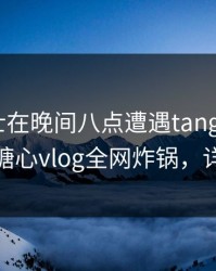 业内人士在晚间八点遭遇tangxin 惊艳全场，糖心vlog全网炸锅，详情深扒