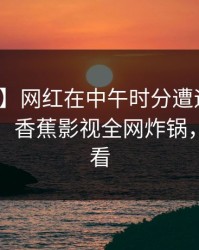 【爆料】网红在中午时分遭遇丑闻难以抗拒，香蕉影视全网炸锅，详情速看