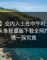 【紧急】业内人士在中午时分遭遇爆料，汤头条轻量版下载全网炸锅，详情一探究竟