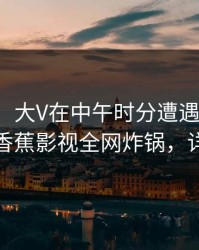 【速报】大V在中午时分遭遇秘闻沉沦其中，香蕉影视全网炸锅，详情揭秘