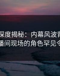 51爆料深度揭秘：内幕风波背后，网红在直播间现场的角色罕见令人意外