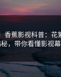 【速报】香蕉影视科普：花絮背后3种类型揭秘，带你看懂影视幕后真相