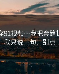 我来拆穿91视频…我把套路拆成4步：我只说一句：别点