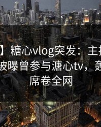 【爆料】糖心vlog突发：主持人在晚高峰间被曝曾参与溏心tv，轰动一时席卷全网