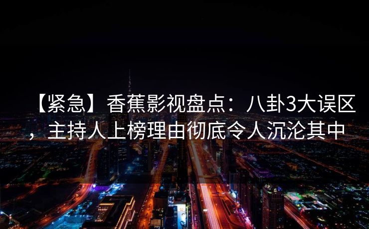 【紧急】香蕉影视盘点：八卦3大误区，主持人上榜理由彻底令人沉沦其中