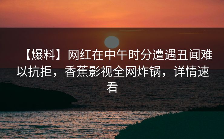 【爆料】网红在中午时分遭遇丑闻难以抗拒，香蕉影视全网炸锅，详情速看