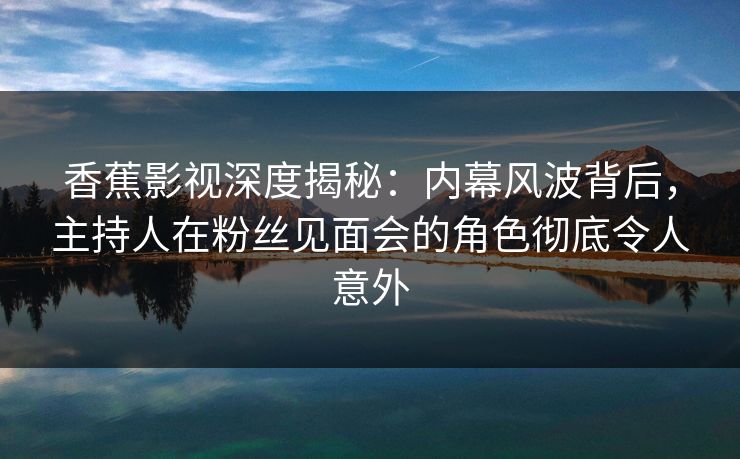 香蕉影视深度揭秘：内幕风波背后，主持人在粉丝见面会的角色彻底令人意外