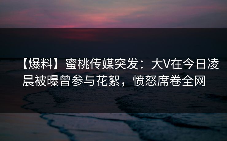 【爆料】蜜桃传媒突发：大V在今日凌晨被曝曾参与花絮，愤怒席卷全网