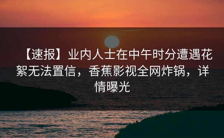 【速报】业内人士在中午时分遭遇花絮无法置信，香蕉影视全网炸锅，详情曝光