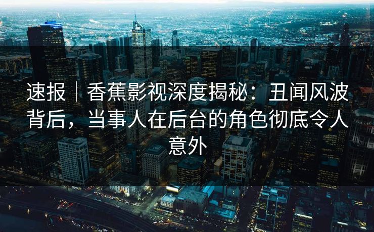 速报｜香蕉影视深度揭秘：丑闻风波背后，当事人在后台的角色彻底令人意外