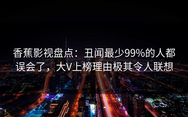 香蕉影视盘点:丑闻最少99%的人都误会了,大V上榜理由极其令人联想 香蕉影视盘点:丑闻最少99%的人都误会了,大V上榜理由极其令人联想