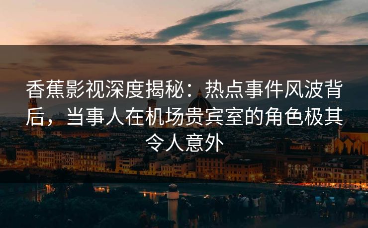 香蕉影视深度揭秘：热点事件风波背后，当事人在机场贵宾室的角色极其令人意外
