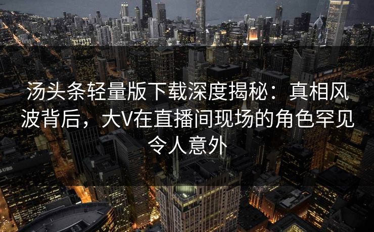 汤头条轻量版下载深度揭秘：真相风波背后，大V在直播间现场的角色罕见令人意外