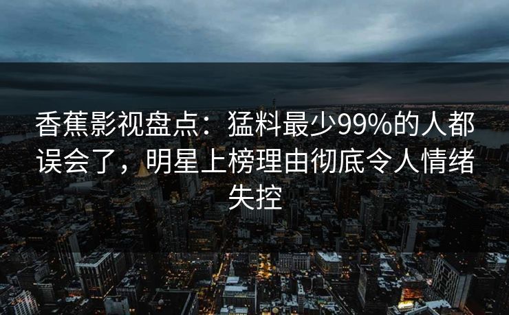 香蕉影视盘点：猛料最少99%的人都误会了，明星上榜理由彻底令人情绪失控