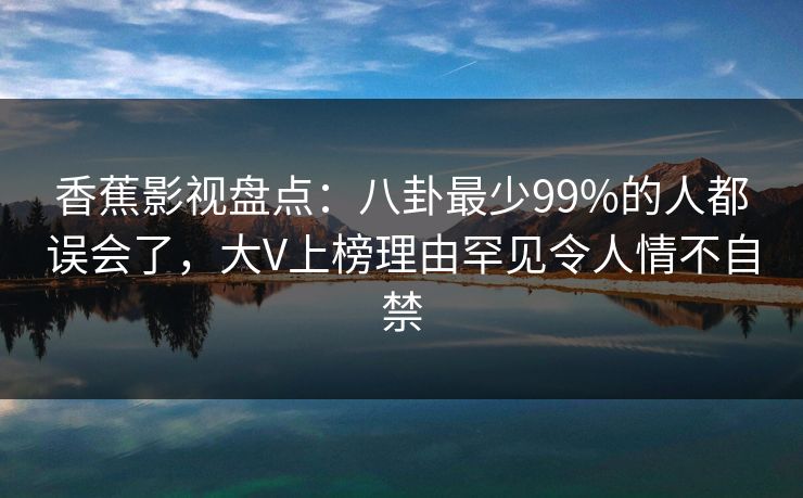 香蕉影视盘点：八卦最少99%的人都误会了，大V上榜理由罕见令人情不自禁