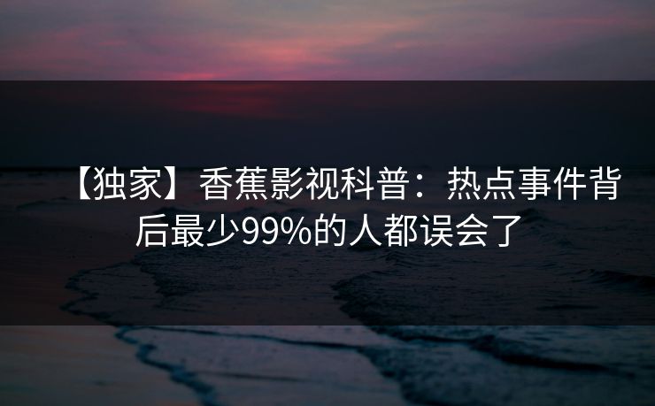 【独家】香蕉影视科普：热点事件背后最少99%的人都误会了