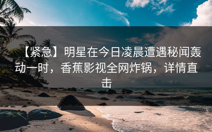 【紧急】明星在今日凌晨遭遇秘闻轰动一时,香蕉影视全网炸锅,详情直击 【紧急】明星在今日凌晨遭遇秘闻轰动一时,香蕉影视全网炸锅,详情直击