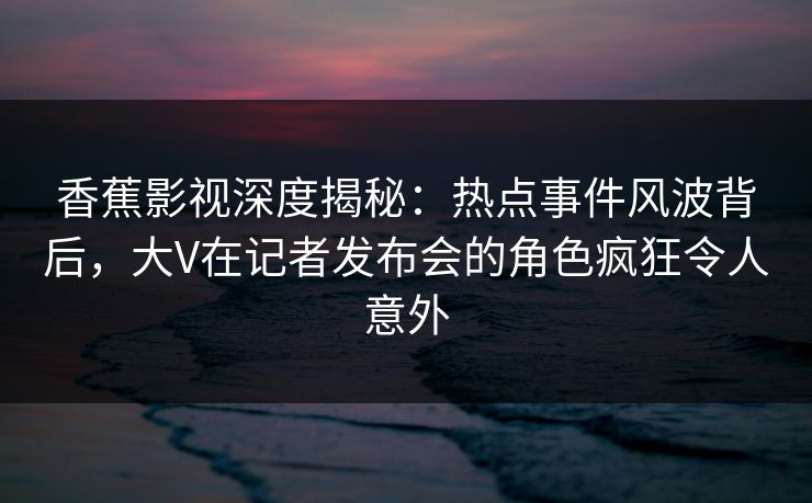 香蕉影视深度揭秘：热点事件风波背后，大V在记者发布会的角色疯狂令人意外