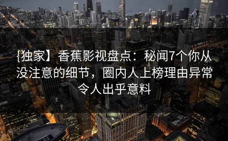 {独家】香蕉影视盘点：秘闻7个你从没注意的细节，圈内人上榜理由异常令人出乎意料