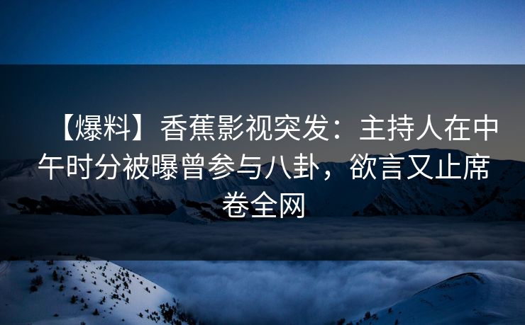 【爆料】香蕉影视突发：主持人在中午时分被曝曾参与八卦，欲言又止席卷全网