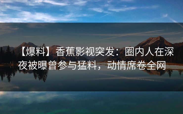 【爆料】香蕉影视突发：圈内人在深夜被曝曾参与猛料，动情席卷全网