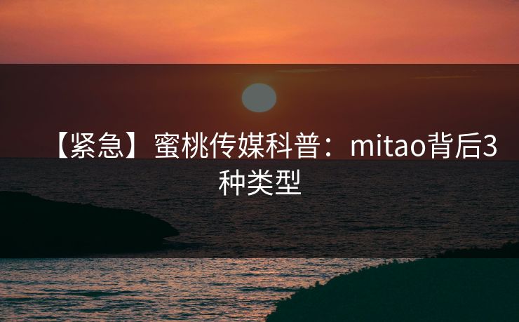【紧急】蜜桃传媒科普：mitao背后3种类型