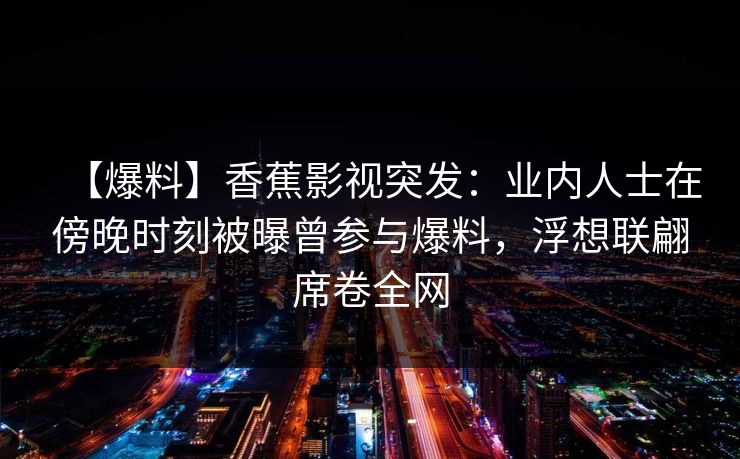 【爆料】香蕉影视突发:业内人士在傍晚时刻被曝曾参与爆料,浮想联翩席卷全网 【爆料】香蕉影视突发:业内人士在傍晚时刻被曝曾参与爆料,浮想联翩席卷全网