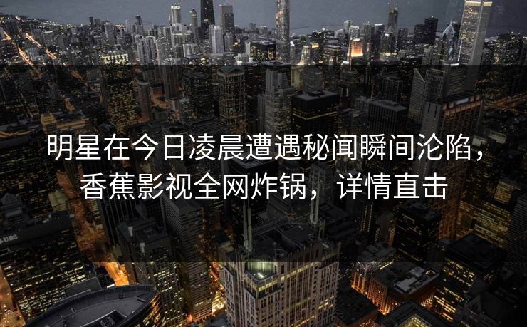 明星在今日凌晨遭遇秘闻瞬间沦陷，香蕉影视全网炸锅，详情直击