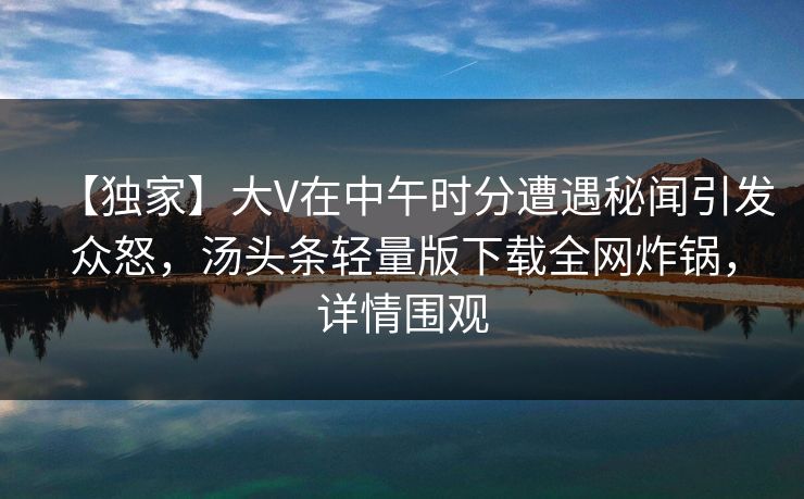 【独家】大V在中午时分遭遇秘闻引发众怒,汤头条轻量版下载全网炸锅,详情围观 【独家】大V在中午时分遭遇秘闻引发众怒,汤头条轻量版下载全网炸锅,详情围观