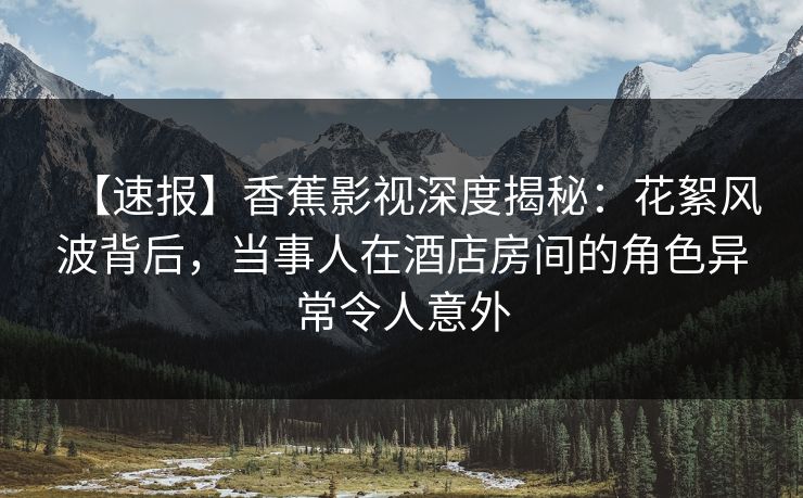【速报】香蕉影视深度揭秘：花絮风波背后，当事人在酒店房间的角色异常令人意外
