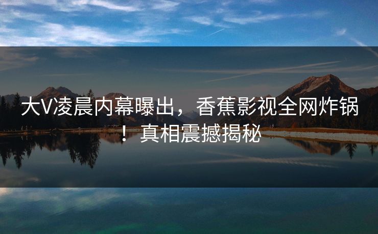 大V凌晨内幕曝出,香蕉影视全网炸锅!真相震撼揭秘 大V凌晨内幕曝出,香蕉影视全网炸锅!真相震撼揭秘