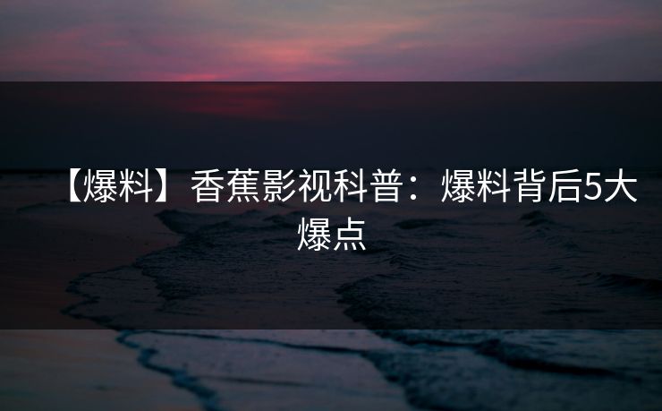 【爆料】香蕉影视科普：爆料背后5大爆点