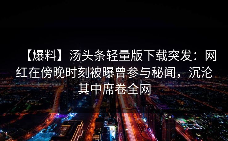 【爆料】汤头条轻量版下载突发:网红在傍晚时刻被曝曾参与秘闻,沉沦其中席卷全网 【爆料】汤头条轻量版下载突发:网红在傍晚时刻被曝曾参与秘闻,沉沦其中席卷全网