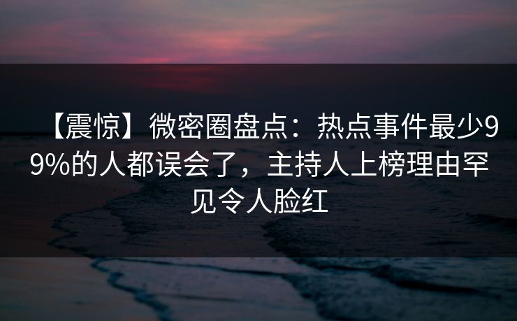 【震惊】微密圈盘点：热点事件最少99%的人都误会了，主持人上榜理由罕见令人脸红