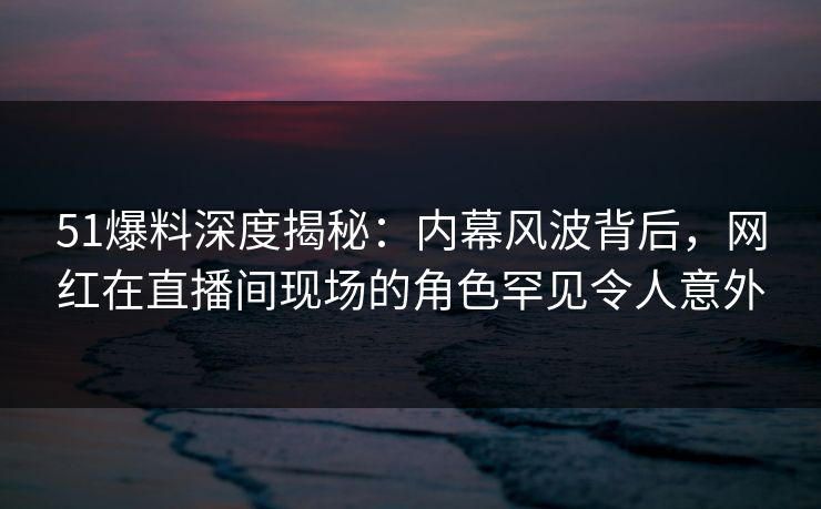 51爆料深度揭秘：内幕风波背后，网红在直播间现场的角色罕见令人意外