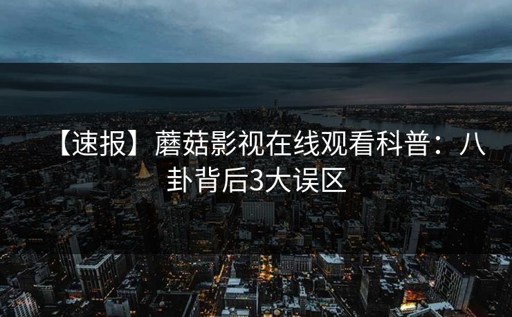 【速报】蘑菇影视在线观看科普:八卦背后3大误区 【速报】蘑菇影视在线观看科普:八卦背后3大误区