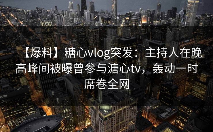 【爆料】糖心vlog突发：主持人在晚高峰间被曝曾参与溏心tv，轰动一时席卷全网