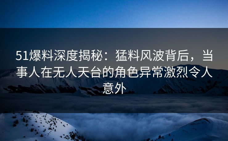 51爆料深度揭秘:猛料风波背后,当事人在无人天台的角色异常激烈令人意外 51爆料深度揭秘:猛料风波背后,当事人在无人天台的角色异常激烈令人意外