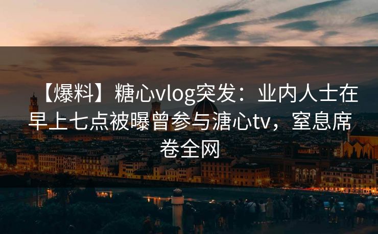 【爆料】糖心vlog突发：业内人士在早上七点被曝曾参与溏心tv，窒息席卷全网