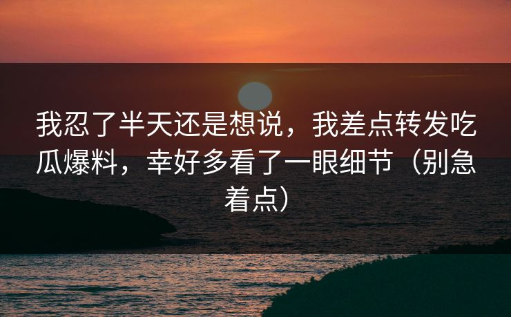 我忍了半天还是想说,我差点转发吃瓜爆料,幸好多看了一眼细节(别急着点) 我忍了半天还是想说,我差点转发吃瓜爆料,幸好多看了一眼细节(别急着点)