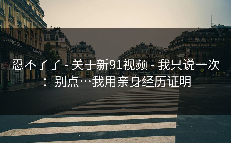 忍不了了 - 关于新91视频 - 我只说一次:别点…我用亲身经历证明 忍不了了 - 关于新91视频 - 我只说一次:别点…我用亲身经历证明