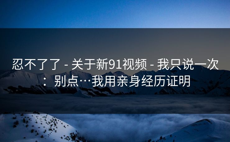 忍不了了 - 关于新91视频 - 我只说一次:别点…我用亲身经历证明 忍不了了 - 关于新91视频 - 我只说一次:别点…我用亲身经历证明
