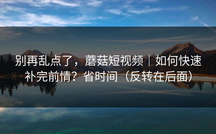别再乱点了,蘑菇短视频|如何快速补完前情?省时间(反转在后面) 别再乱点了,蘑菇短视频|如何快速补完前情?省时间(反转在后面)