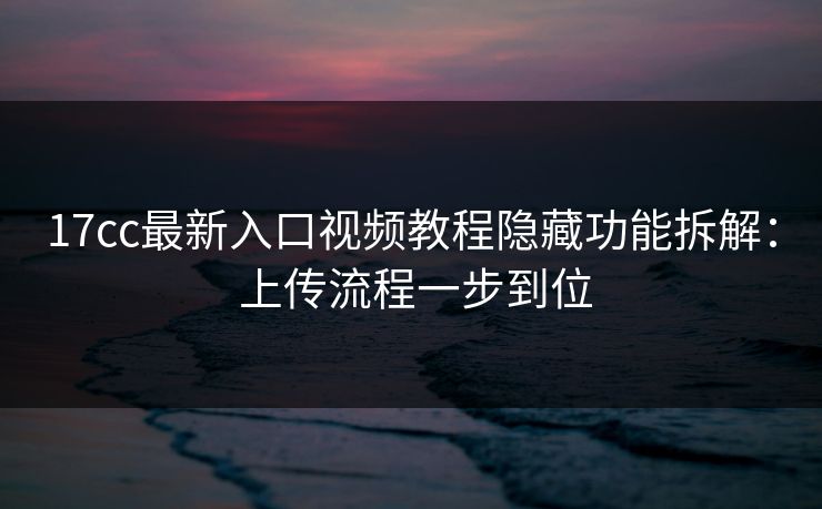 17cc最新入口视频教程隐藏功能拆解： 上传流程一步到位