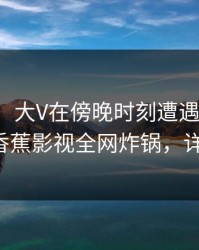 【震惊】大V在傍晚时刻遭遇八卦热议不止，香蕉影视全网炸锅，详情直击}