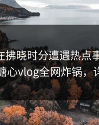 神秘人在拂晓时分遭遇热点事件 引发众怒，糖心vlog全网炸锅，详情点击
