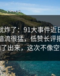 刚刷到就炸了：91大事件近日表面平静其实暗流很猛，低赞长评把前因后果全翻了出来，这次不像空穴来风